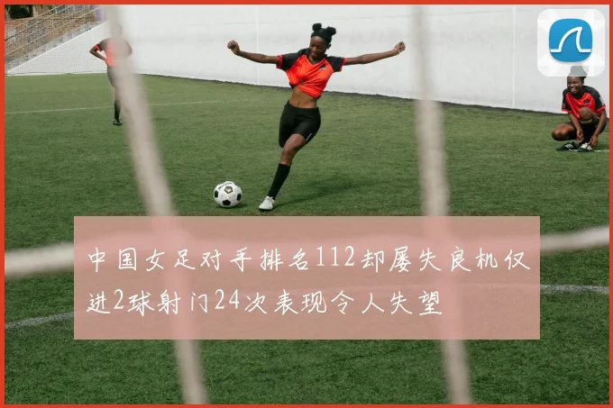 中国女足对手排名112却屡失良机仅进2球射门24次表现令人失望