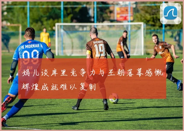 娟儿谈库里竞争力与王朝落幕感慨辉煌成就难以复制