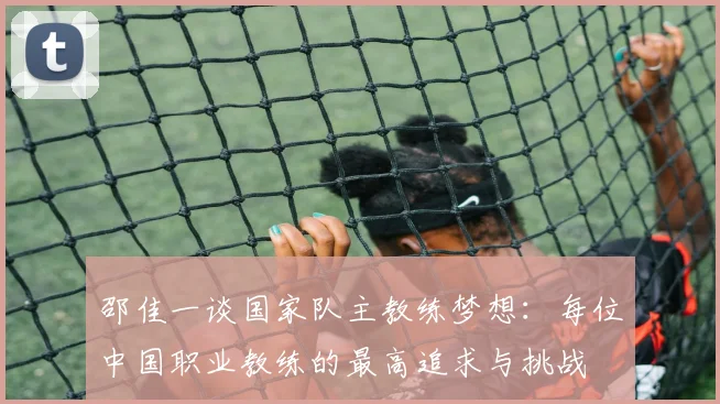 邵佳一谈国家队主教练梦想：每位中国职业教练的最高追求与挑战