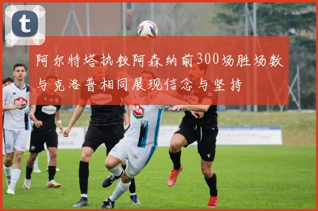 阿尔特塔执教阿森纳前300场胜场数与克洛普相同展现信念与坚持