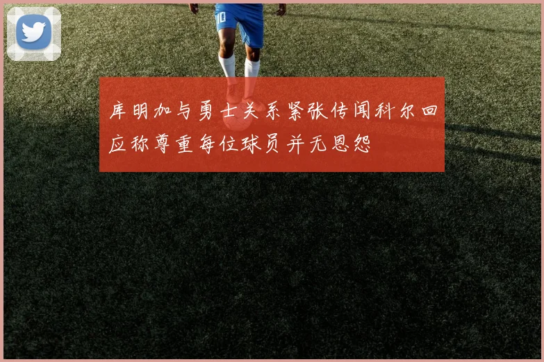 库明加与勇士关系紧张传闻科尔回应称尊重每位球员并无恩怨