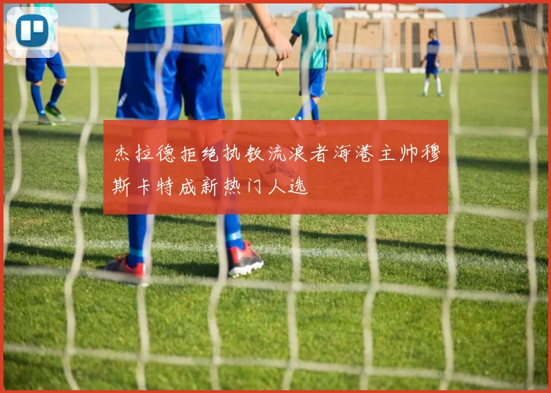 杰拉德拒绝执教流浪者海港主帅穆斯卡特成新热门人选