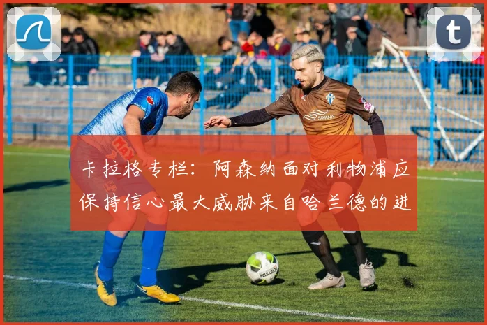 卡拉格专栏：阿森纳面对利物浦应保持信心最大威胁来自哈兰德的进攻能力