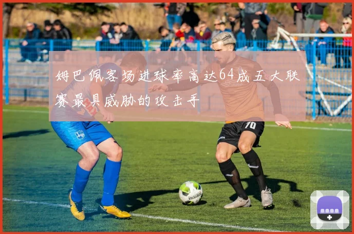 姆巴佩客场进球率高达64成五大联赛最具威胁的攻击手