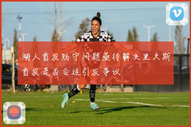 湖人首发防守问题亟待解决里夫斯首发是否合适引发争议