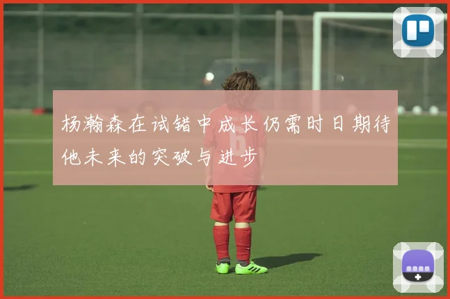 杨瀚森在试错中成长仍需时日期待他未来的突破与进步