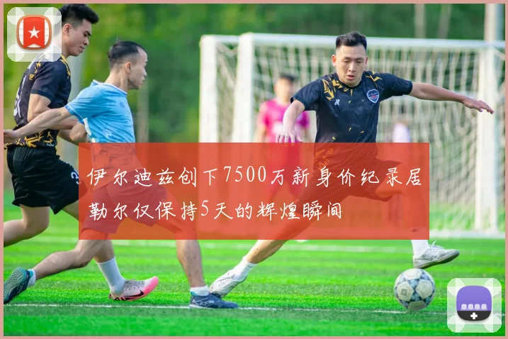 伊尔迪兹创下7500万新身价纪录居勒尔仅保持5天的辉煌瞬间
