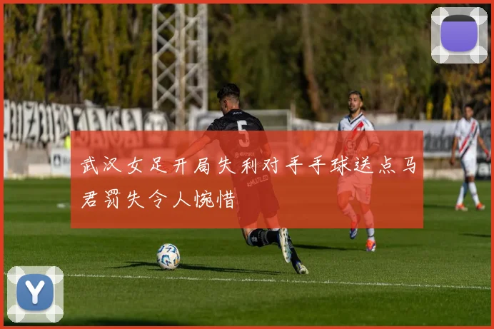 武汉女足开局失利对手手球送点马君罚失令人惋惜