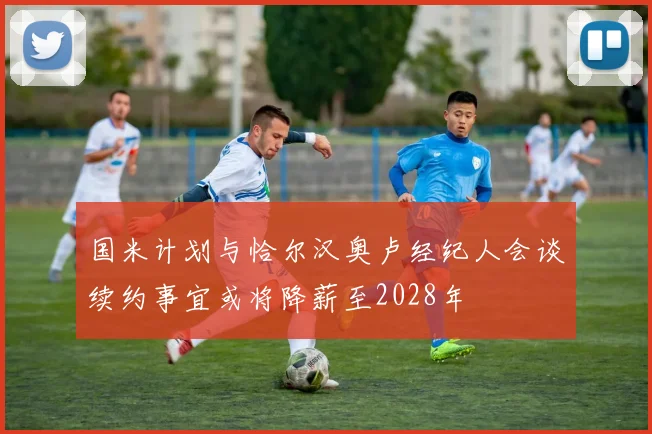 国米计划与恰尔汉奥卢经纪人会谈续约事宜或将降薪至2028年