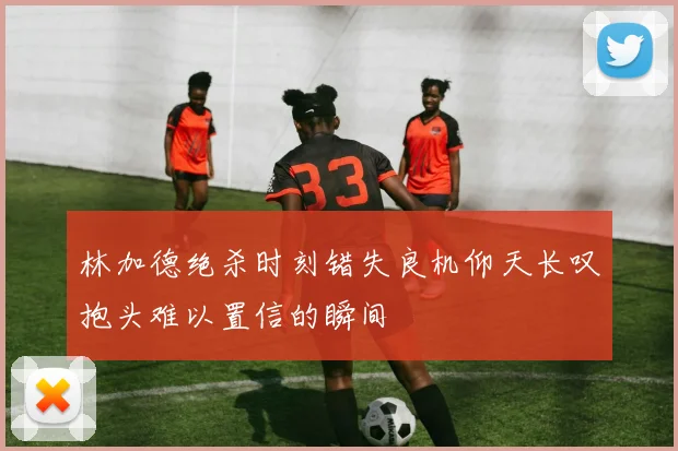 林加德绝杀时刻错失良机仰天长叹抱头难以置信的瞬间