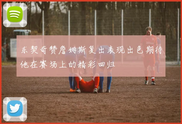 东契奇赞詹姆斯复出表现出色期待他在赛场上的精彩回归