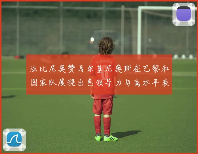 法比尼奥赞马尔基尼奥斯在巴黎和国家队展现出色领导力与高水平表现