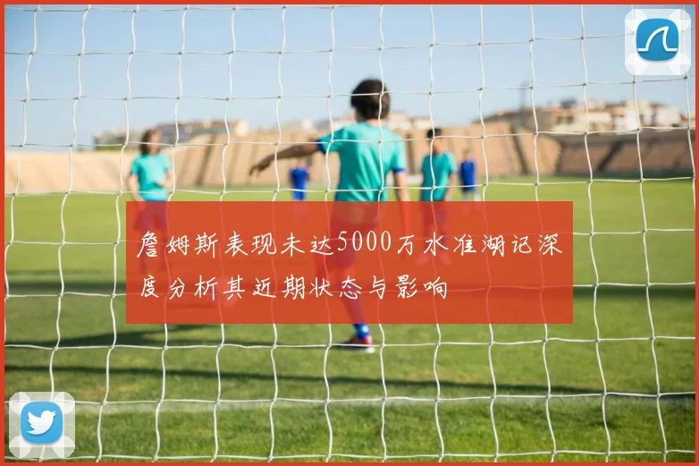 詹姆斯表现未达5000万水准湖记深度分析其近期状态与影响