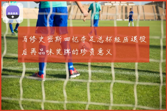 马修史密斯回忆夺足总杯经历退役后再品味奖牌的珍贵意义