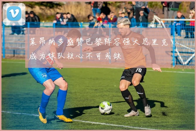 莱昂纳多盛赞巴黎阵容强大恩里克成为球队核心不可或缺
